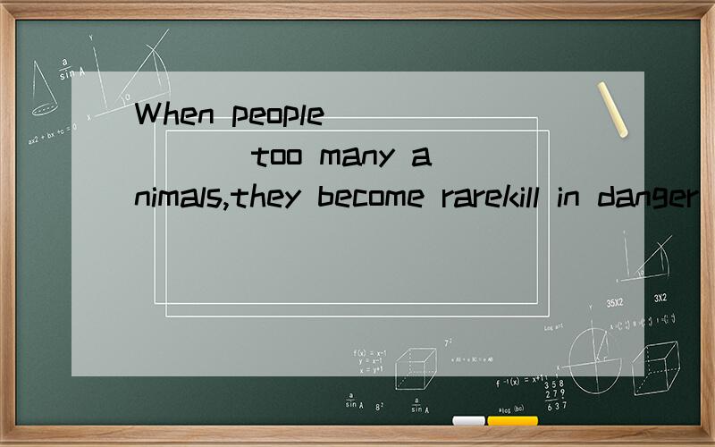 When people______ too many animals,they become rarekill in danger peace protect reserve 这几个单词填哪个对