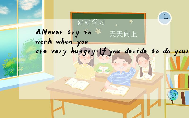 ANever try to work when you are very hungry.If you decide to do your homework right after school,you may get something to eat before getting to work.Always do your homework before you get too tired.Don’t wait until very late in the evening,or your