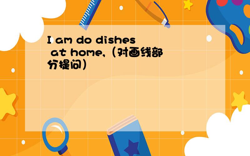I am do dishes at home,（对画线部分提问）