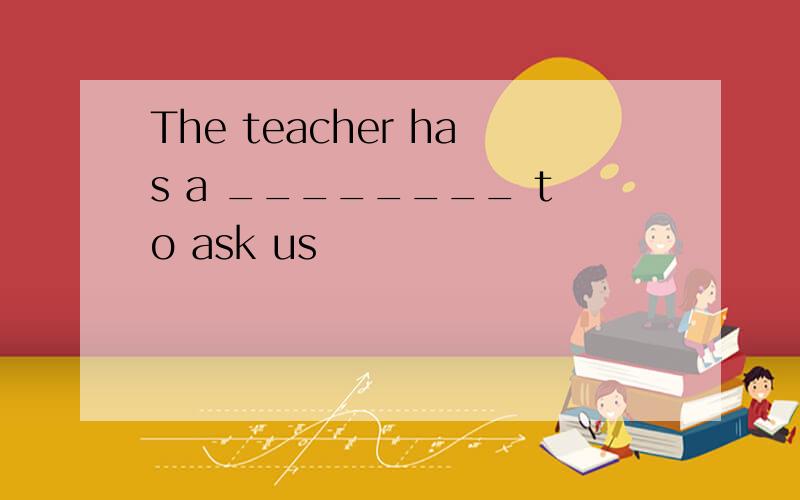 The teacher has a ________ to ask us