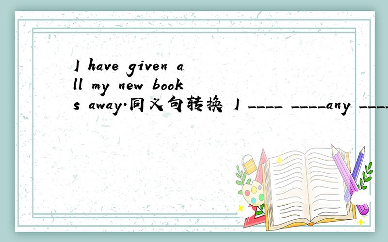 I have given all my new books away.同义句转换 I ____ ____any ____of the new books now.