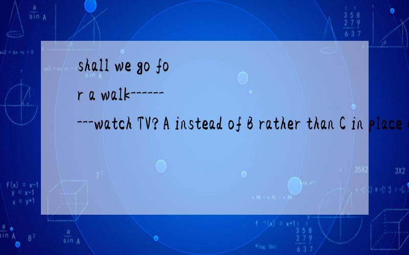 shall we go for a walk---------watch TV?A instead of B rather than C in place of D in the place of