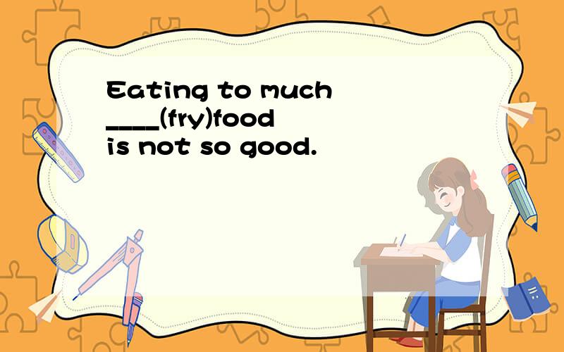 Eating to much____(fry)food is not so good.
