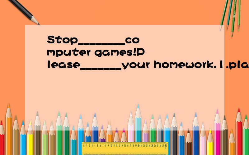 Stop________computer games!Please_______your homework.1.play；do2.playing；do3.to play；doing4.playing；doing（please后面可加什么?原因）
