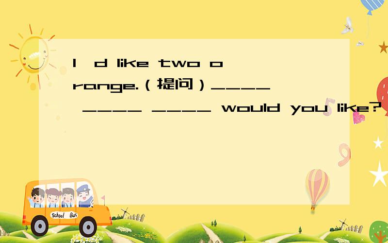 I'd like two orange.（提问）____ ____ ____ would you like?