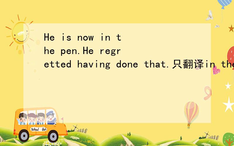 He is now in the pen.He regretted having done that.只翻译in the pen