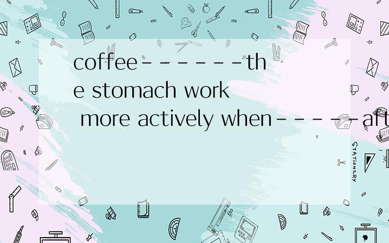 coffee------the stomach work more actively when-----after a heavy mealmake drink变形