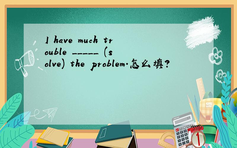 I have much trouble _____ (solve) the problem.怎么填?