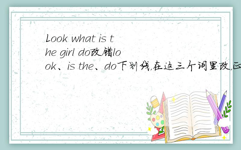 Look what is the girl do改错look、is the、do下划线，在这三个词里改，正确答案也要写出来。