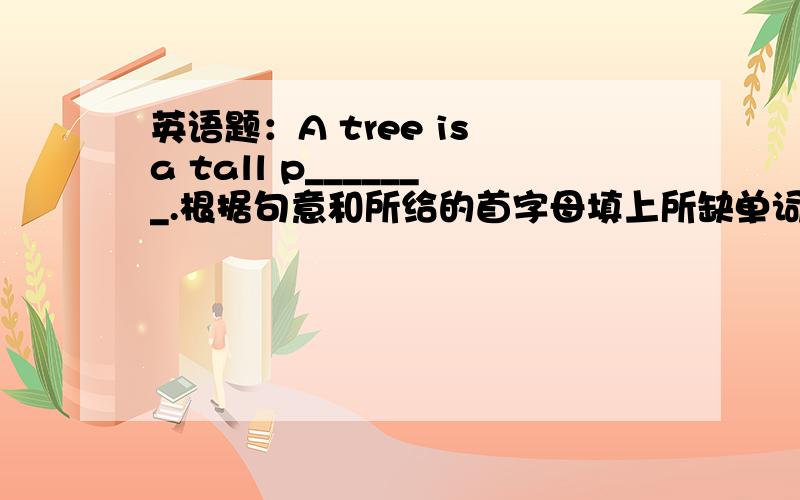 英语题：A tree is a tall p_______.根据句意和所给的首字母填上所缺单词急!各位高手,please~~~~