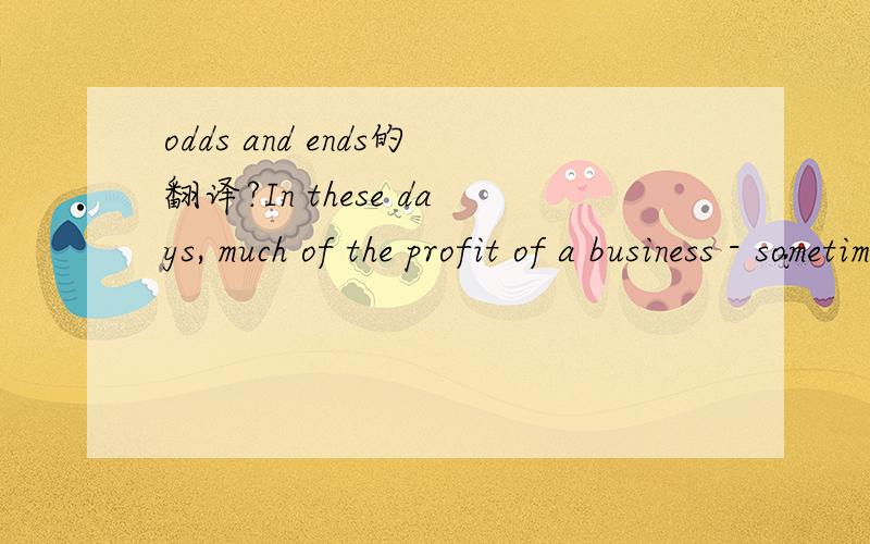 odds and ends的翻译?In these days, much of the profit of a business - sometimes the whole of its success - depends on the use of the odds and ends. The odds and ends are various small things. They are left over when the main thing is produced. Yet