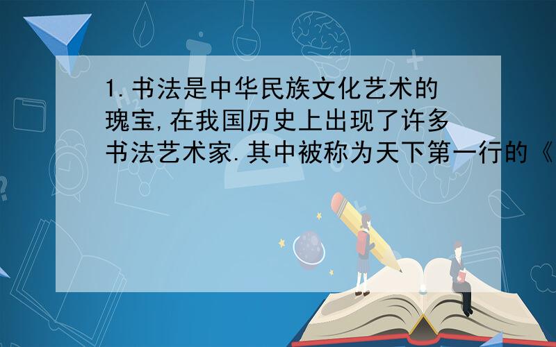 1.书法是中华民族文化艺术的瑰宝,在我国历史上出现了许多书法艺术家.其中被称为天下第一行的《兰亭序》的作者（ ）,被后人尊称为（ ）,他是（ ）人他和他的儿子（ ）合称（ ）.