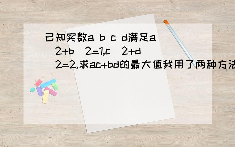 已知实数a b c d满足a^2+b^2=1,c^2+d^2=2,求ac+bd的最大值我用了两种方法 1、 ac+bd≤a^2+c^2/2+b^2+d^2/2=a^2+b^2+c^2+d^2=3/2 2、 2=(a^2+b^2)(c^2+d^2)≥（ac+bd）^2 -√2≤ac+bd≤√2 ∴ac+bd最大值为√2 为什么结果不一