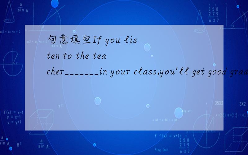 句意填空If you listen to the teacher_______in your class,you'll get good grades.为什么?涉及什么语法吗?2.what languages_________in that country?Chinese and English.A.are speking B.are spoken C.speak,理由3.I don't know________.B