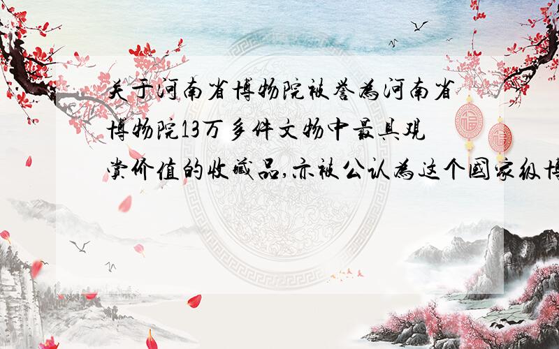 关于河南省博物院被誉为河南省博物院13万多件文物中最具观赏价值的收藏品,亦被公认为这个国家级博物院的镇院之宝,亦是有“地下文物全国第一”之誉的河南在出土文物方面的杰出代表.