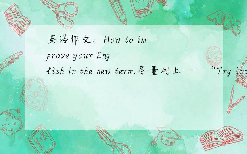 英语作文：How to improve your English in the new term.尽量用上——“Try (not) to.../Why don't you.../ How about.../It's a good idea to.../You should...” .70~80词左右，不要太少了，