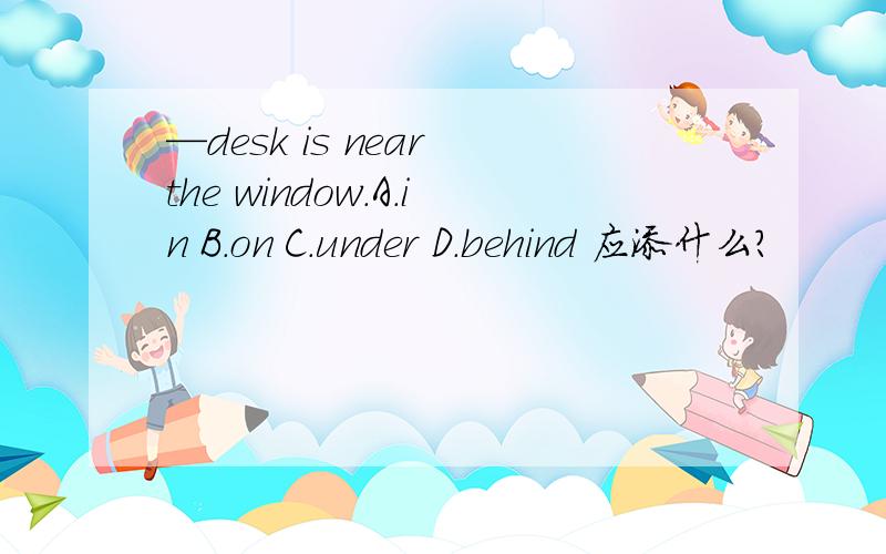 —desk is near the window.A.in B.on C.under D.behind 应添什么?
