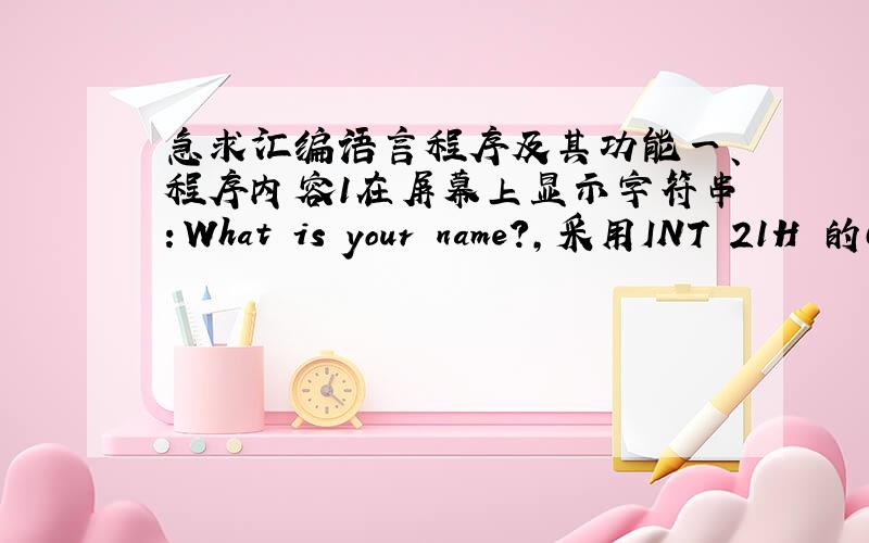 急求汇编语言程序及其功能一、程序内容1在屏幕上显示字符串：What is your name?,采用INT 21H 的09号功能显示.2．从键盘输入：My name is [自己的名字,拼音形式,如Zhang Ming] Zhang Ming!,采用INT 21H 的0A