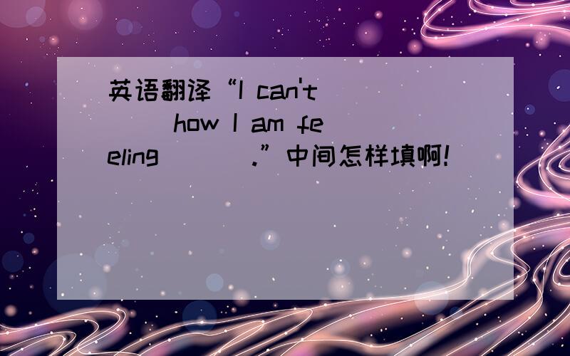 英语翻译“I can't ___ how I am feeling ___.”中间怎样填啊！
