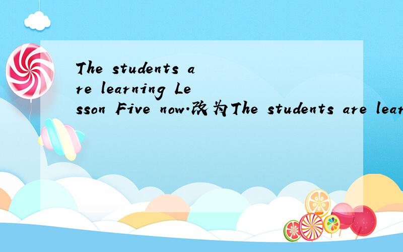 The students are learning Lesson Five now.改为The students are learning()()()now.