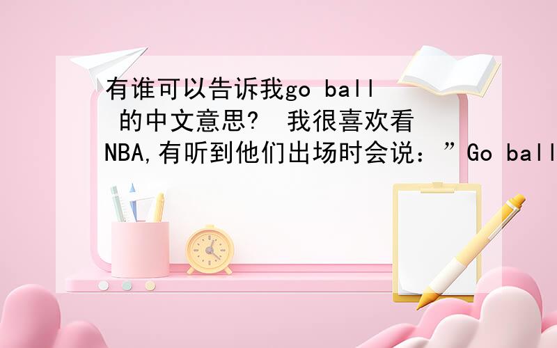 有谁可以告诉我go ball 的中文意思?  我很喜欢看NBA,有听到他们出场时会说：”Go ball!”  这词是什么意思?如果你也是球迷,并且知道的话,记得告诉我．  要很确定哦!  谢谢!