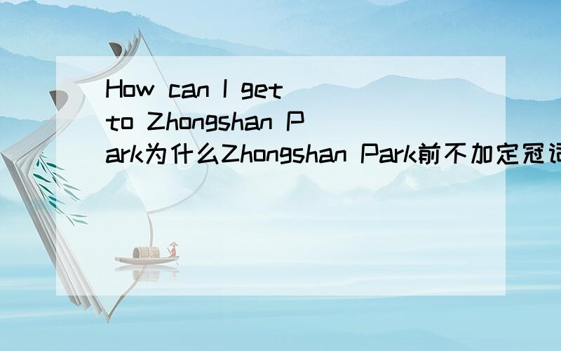 How can I get to Zhongshan Park为什么Zhongshan Park前不加定冠词详细的话请在Hi上进行讲解