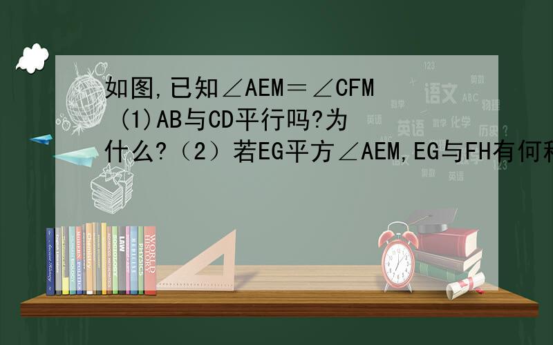 如图,已知∠AEM＝∠CFM (1)AB与CD平行吗?为什么?（2）若EG平方∠AEM,EG与FH有何种位置关系?说明理由