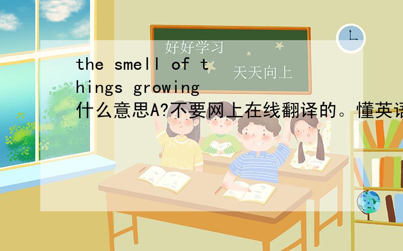 the smell of things growing 什么意思A?不要网上在线翻译的。懂英语的人就 麻烦告诉我一下。 那能理解成事物生长的味道么？