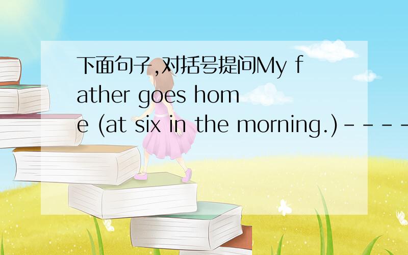 下面句子,对括号提问My father goes home (at six in the morning.)-------- --------your father --------- ------?Her mother often (cooks dinner) at 6:00 o'clock in the kitchen .------ ------ her mother often -------- at 6:00 o'clock in the kitch
