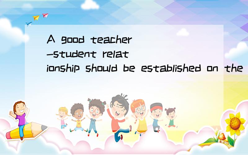 A good teacher-student relationship should be established on the basis of mutual understanding and