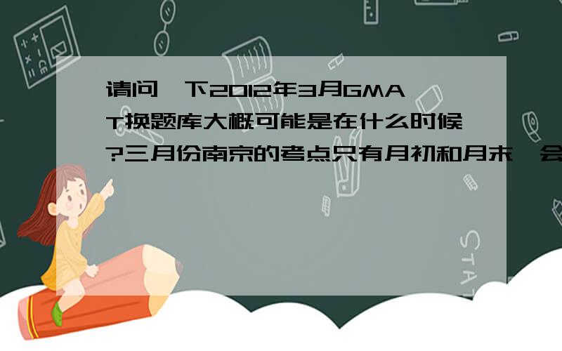 请问一下2012年3月GMAT换题库大概可能是在什么时候?三月份南京的考点只有月初和月末,会不会比较危险?