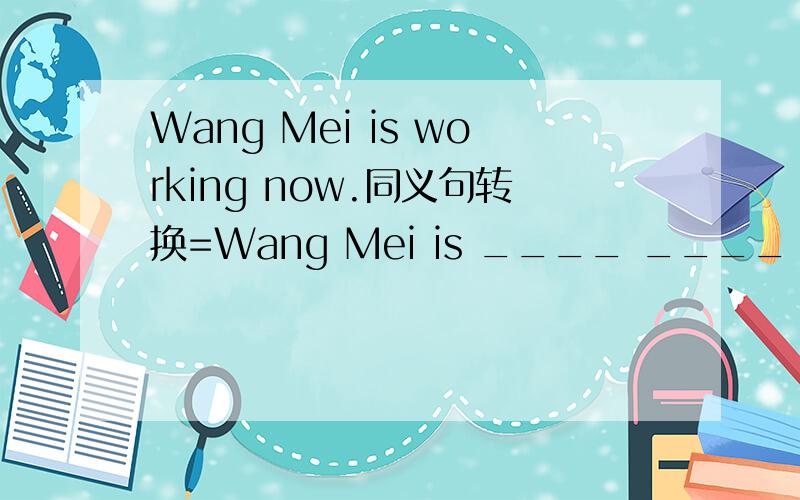 Wang Mei is working now.同义句转换=Wang Mei is ____ ____ now.