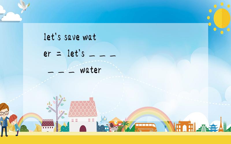 let's save water = let's ___ ___ water