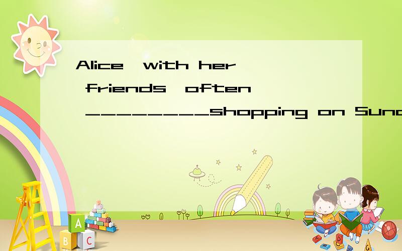 Alice,with her friends,often ________shopping on Sunday.
