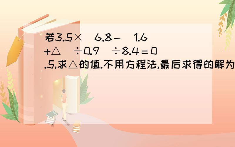 若3.5×[6.8－（1.6+△）÷0.9]÷8.4＝0.5,求△的值.不用方程法,最后求得的解为3.34,但是代回原式中,左右又不相等了.若用方程法,因为出现了负数.求教两种解法.或者第一种解法也可以.