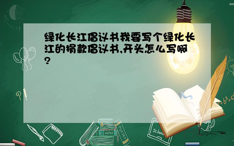 绿化长江倡议书我要写个绿化长江的捐款倡议书,开头怎么写啊?