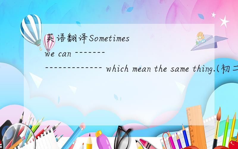 英语翻译Sometimes we can -------------------- which mean the same thing.(初二中译英）