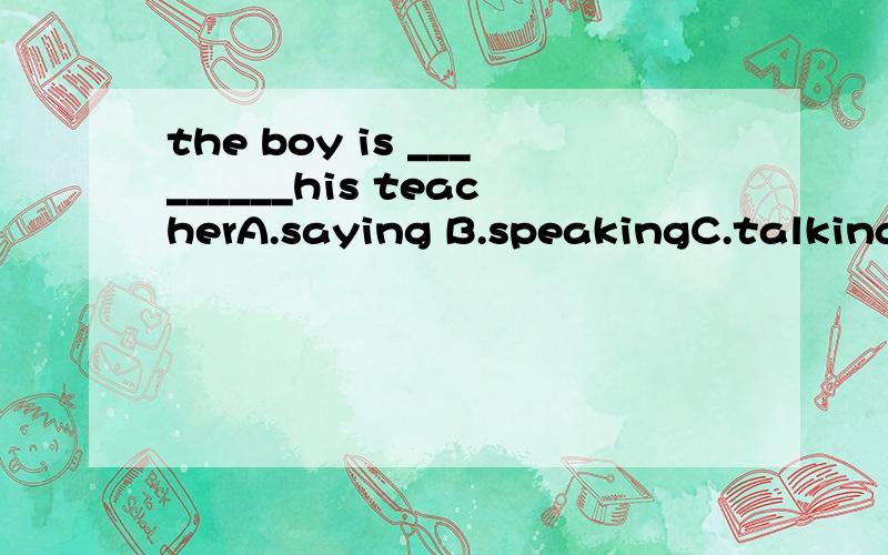 the boy is _________his teacherA.saying B.speakingC.talkingD.talking to