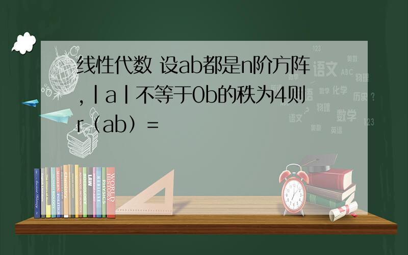 线性代数 设ab都是n阶方阵,|a|不等于0b的秩为4则r（ab）=