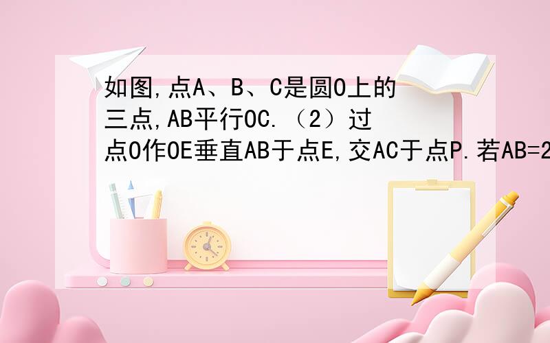 如图,点A、B、C是圆O上的三点,AB平行OC.（2）过点O作OE垂直AB于点E,交AC于点P.若AB=2,角AOE=30度,求PE的长.