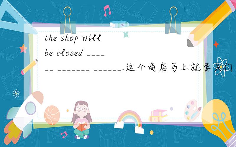 the shop will be closed ______ _______ ______.这个商店马上就要关门了.