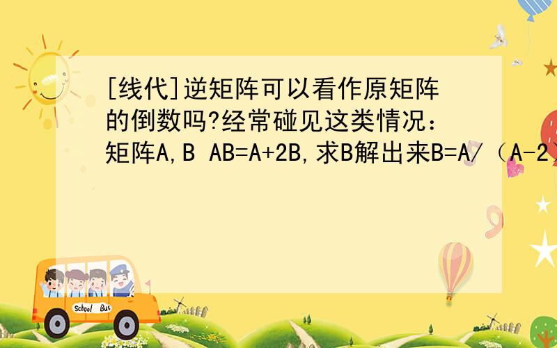[线代]逆矩阵可以看作原矩阵的倒数吗?经常碰见这类情况：矩阵A,B AB=A+2B,求B解出来B=A/（A-2） 而答案上写的是[（A-2E）^-1] A另外这个[（A-2E）^-1]与 A的左右关系是怎么确定的啊?不是A·(A^-1)才
