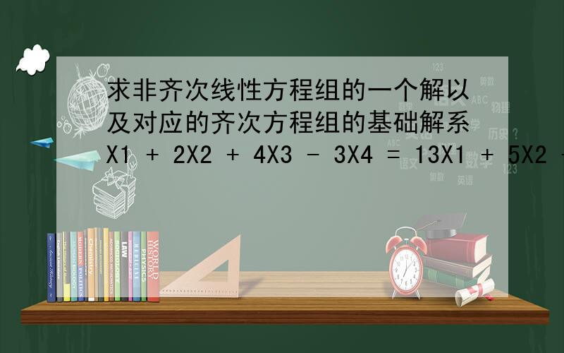 求非齐次线性方程组的一个解以及对应的齐次方程组的基础解系X1 + 2X2 + 4X3 - 3X4 = 13X1 + 5X2 + 6X3 -4X4 = 24X1 + 5X2 -2X3 + 3X4 = 13X1 + 8X2 + 24X3 - 19X4 = 5