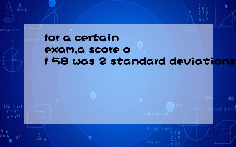 for a certain exam,a score of 58 was 2 standard deviations below the mean and a score of 98 was 3 standard deviations above the mean .what was the mean score for the exam
