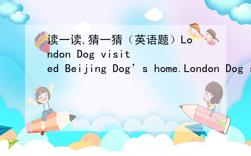 读一读,猜一猜（英语题）London Dog visited Beijing Dog’s home.London Dog saw many pictures of Liu Xiang on the wall.He asked Beijing Dog why.Beijing Dog said ”I want to be an Olympic man like Liu Xiang.I got up late two years ago.Now I