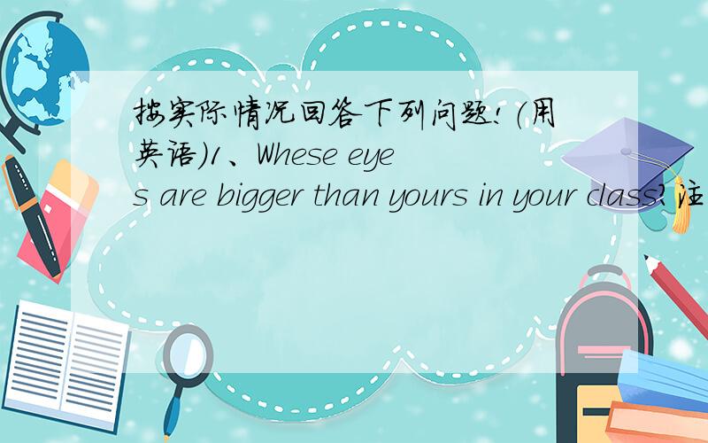 按实际情况回答下列问题!（用英语）1、Whese eyes are bigger than yours in your class?注意：回答的时候可以用自己编的名字