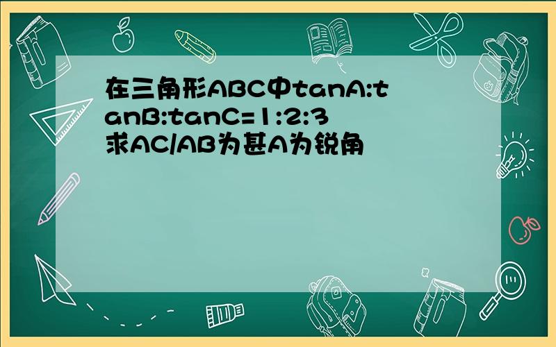 在三角形ABC中tanA:tanB:tanC=1:2:3求AC/AB为甚A为锐角