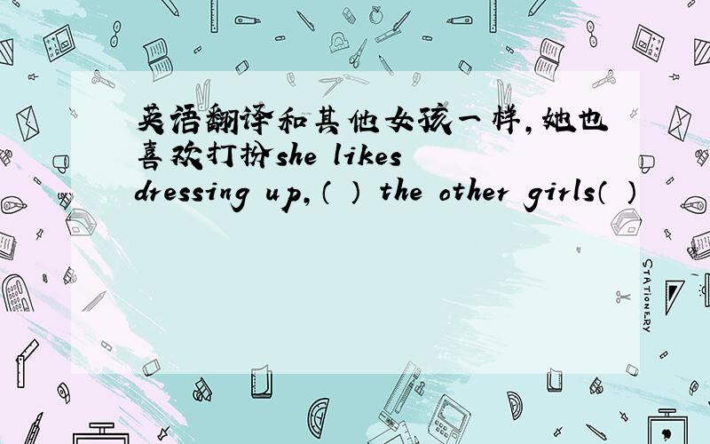 英语翻译和其他女孩一样,她也喜欢打扮she likes dressing up,（ ） the other girls（ ）