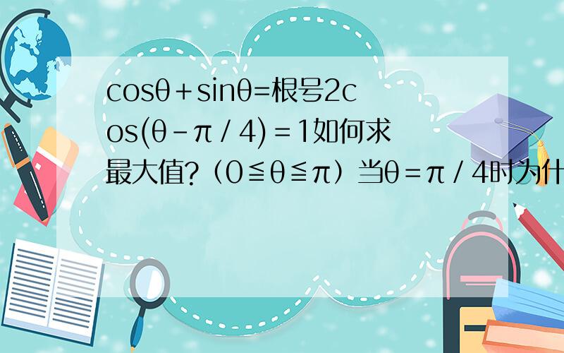 cosθ＋sinθ=根号2cos(θ－π／4)＝1如何求最大值?（0≦θ≦π）当θ＝π／4时为什么cos﹙θ－π／4﹚有最大值为什么θ＝π时有最小值按题意（0≦θ≦π）来说cos的函数图象最大值不是1,最小值不是0