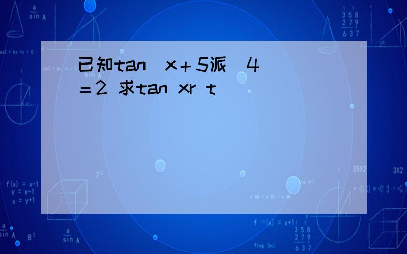 已知tan（x＋5派／4 ）＝2 求tan xr t
